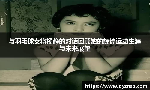 与羽毛球女将杨静的对话回顾她的辉煌运动生涯与未来展望